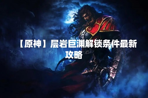 【原神】层岩巨渊解锁条件最新攻略