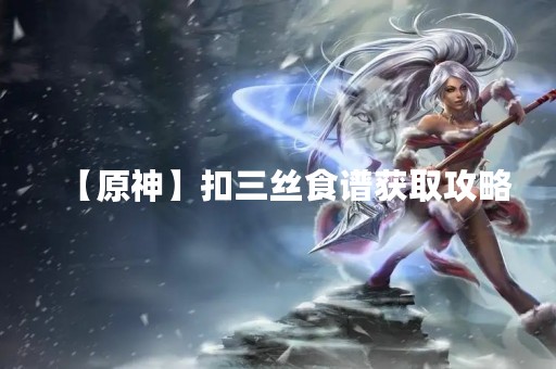 【原神】扣三丝食谱获取攻略
