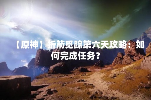 【原神】折箭觅踪第六天攻略：如何完成任务？