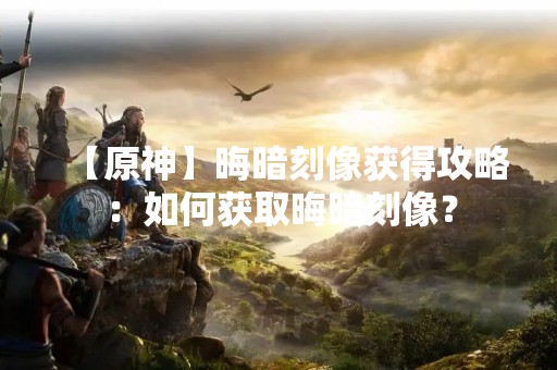 【原神】晦暗刻像获得攻略：如何获取晦暗刻像？