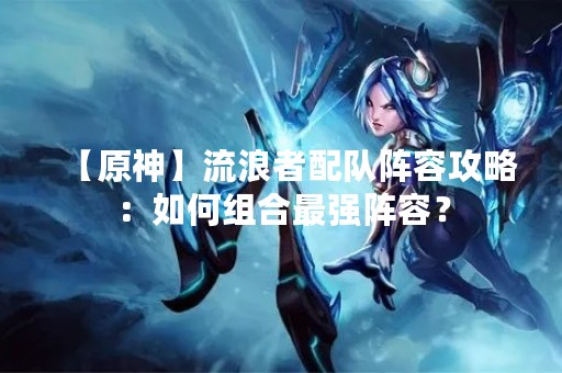 【原神】流浪者配队阵容攻略：如何组合最强阵容？