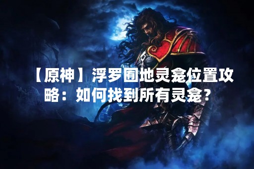 【原神】浮罗囿地灵龛位置攻略：如何找到所有灵龛？