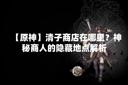 【原神】清子商店在哪里？神秘商人的隐藏地点解析