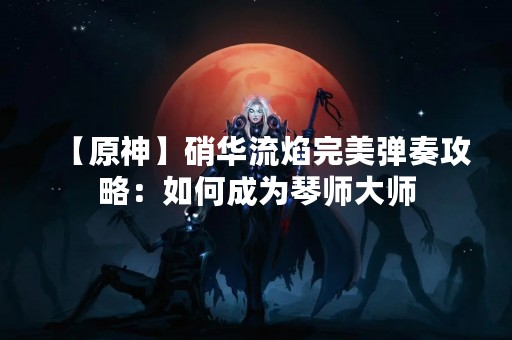 【原神】硝华流焰完美弹奏攻略：如何成为琴师**