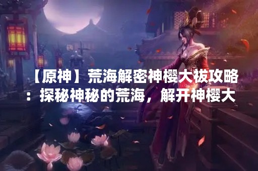 【原神】荒海解密神樱大祓攻略：探秘神秘的荒海，解开神樱大祓的谜团！
