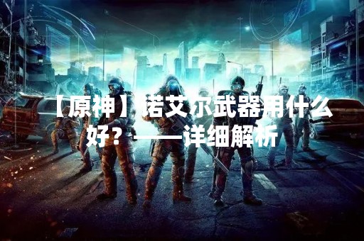 【原神】诺艾尔武器用什么好？——详细解析