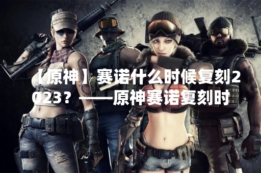 【原神】赛诺什么时候复刻2023？——原神赛诺复刻时间预测与玩法解析