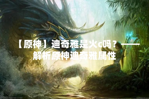 【原神】迪奇雅是火c吗？——解析原神迪奇雅属性