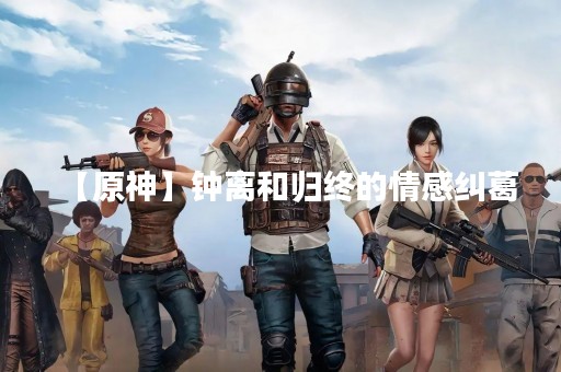 【原神】钟离和归终的情感纠葛