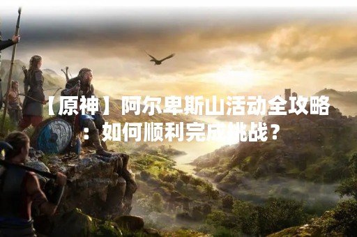 【原神】阿尔卑斯山活动全攻略：如何顺利完成挑战？