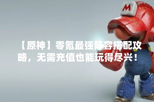 【原神】零氪最强阵容搭配攻略，无需充值也能玩得尽兴！