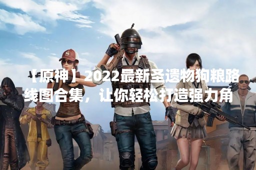 【原神】2022最新圣遗物狗粮路线图合集，让你轻松打造强力角色