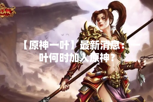 【原神一叶】最新消息：一叶何时加入原神？