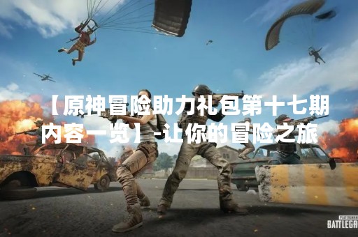 【原神冒险助力礼包第十七期内容一览】-让你的冒险之旅更精彩！