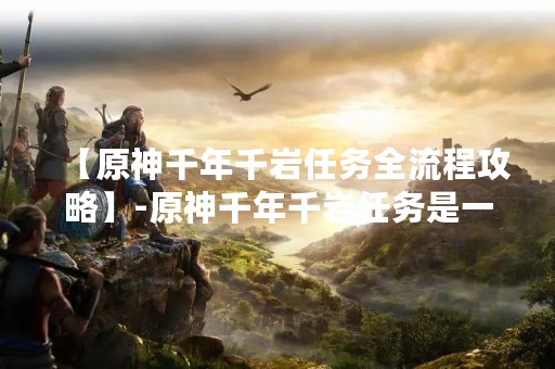 【原神千年千岩任务全流程攻略】-原神千年千岩任务是一项非常繁琐的任务，需要玩家在游戏中完成多个任务节点才能最终完成。本文将为大家详细介绍原神千年千岩任务的全流程攻略，帮助玩家更好地完成这项任务。