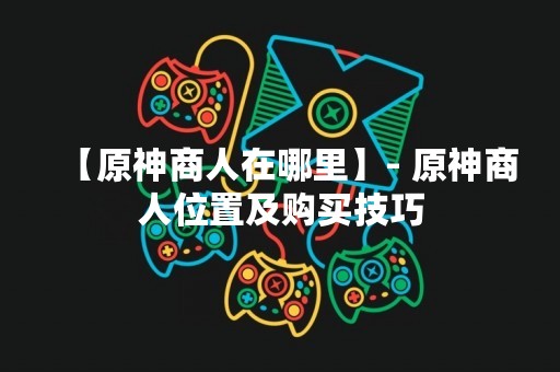 【原神商人在哪里】- 原神商人位置及购买技巧
