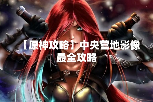 【原神攻略】中央营地影像最全攻略