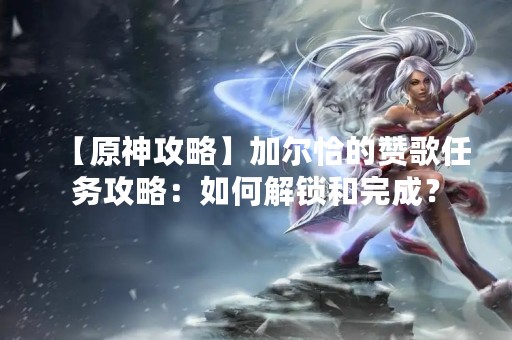 【原神攻略】加尔恰的赞歌任务攻略：如何解锁和完成？