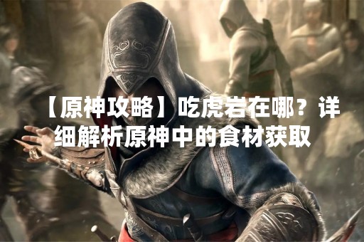 【原神攻略】吃虎岩在哪？详细解析原神中的食材获取