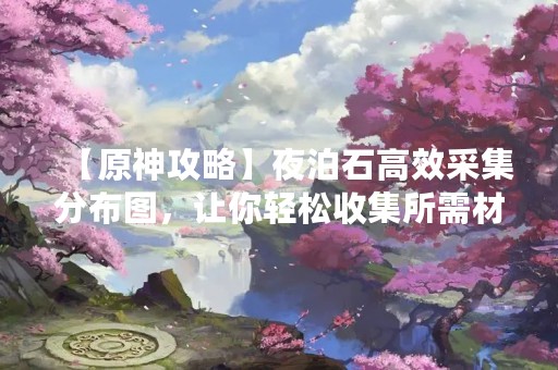 【原神攻略】夜泊石高效采集分布图，让你轻松收集所需材料