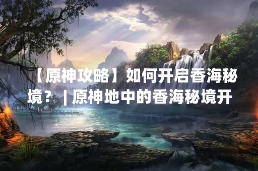 【原神攻略】如何开启香海秘境？ | 原神地中的香海秘境开启攻略