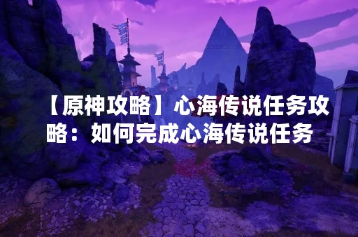 【原神攻略】心海传说任务攻略：如何完成心海传说任务