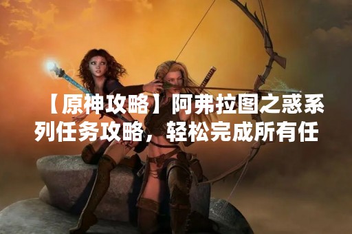 【原神攻略】阿弗拉图之惑系列任务攻略，轻松完成所有任务！