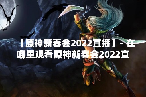 【原神新春会2022直播】- 在哪里观看原神新春会2022直播？