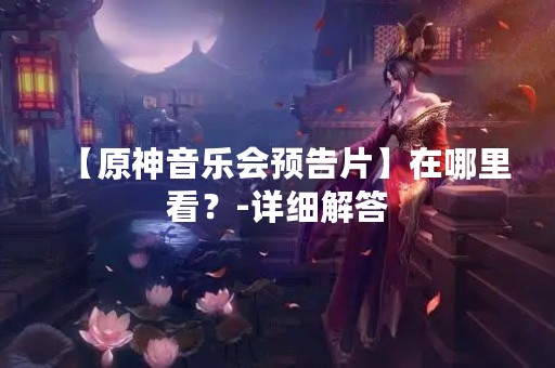 【原神音乐会预告片】在哪里看？-详细解答