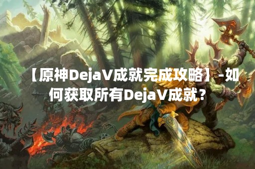 【原神DejaV成就完成攻略】-如何获取所有DejaV成就？
