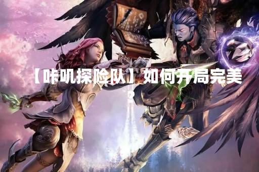 【咔叽探险队】如何开局完美？