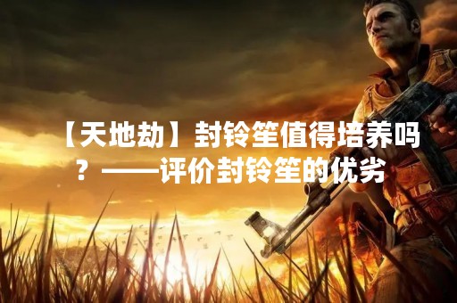 【天地劫】封铃笙值得培养吗？——评价封铃笙的优劣