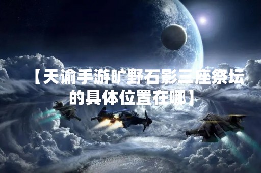 【天谕手游旷野石影三座祭坛的具**置在哪】