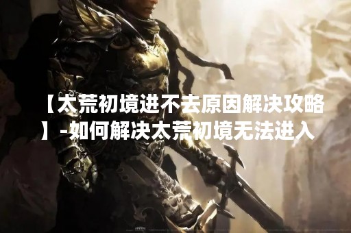 【太荒初境进不去原因解决攻略】-如何解决太荒初境无法进入的问题