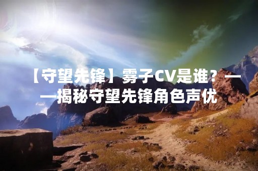 【守望先锋】雾子CV是谁？——揭秘守望先锋角色声优