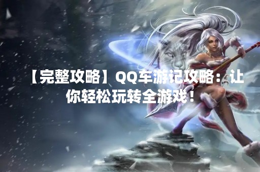 【完整攻略】QQ车游记攻略：让你轻松玩转全游戏！