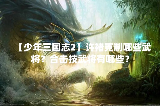 【少年三国志2】许褚克制哪些武将？合击技武将有哪些？