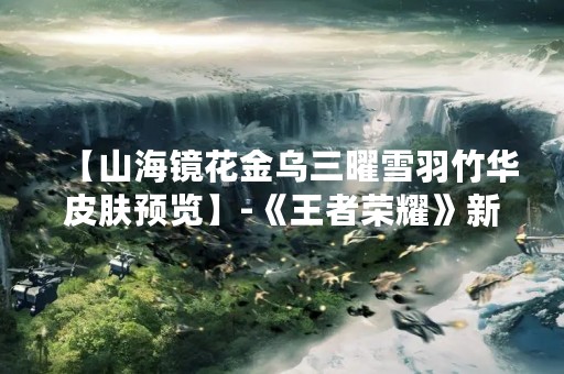 【山海镜花金乌三曜雪羽竹华皮肤预览】-《王者荣耀》新皮肤即将上线