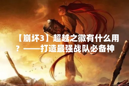【崩坏3】超越之徽有什么用？——打造最强战队必备神器！