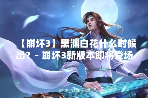 【崩坏3】黑渊白花什么时候出？- 崩坏3新版本即将登场！