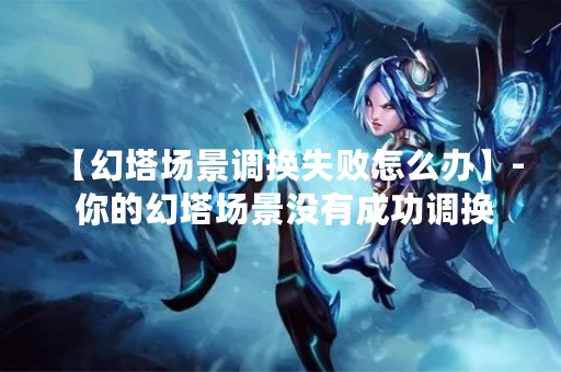 【幻塔场景调换失败怎么办】- 你的幻塔场景没有成功调换，怎么办？