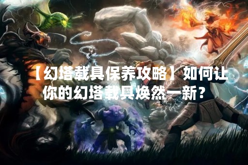 【幻塔载具保养攻略】如何让你的幻塔载具焕然一新？