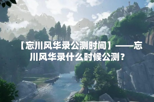 【忘川风华录公测时间】——忘川风华录什么时候公测？