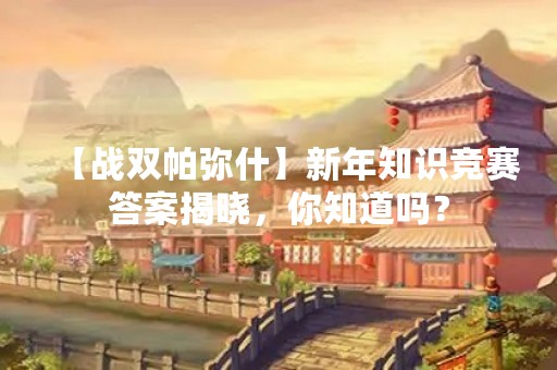 【战双帕弥什】新年知识竞赛答案揭晓，你知道吗？