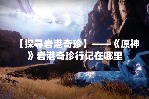 【探寻岩港奇珍】——《原神》岩港奇珍行记在哪里