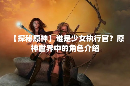 【探秘原神】谁是少女执行官？原神世界中的角色介绍