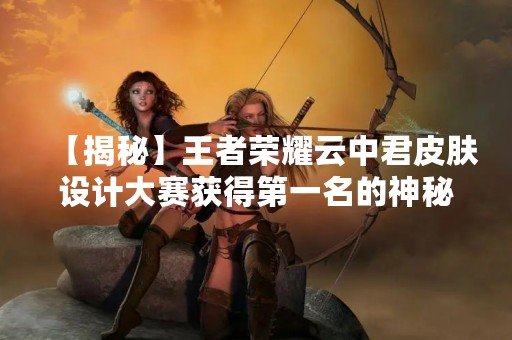 【揭秘】王者荣耀云中君皮肤设计大赛获得第一名的神秘设计