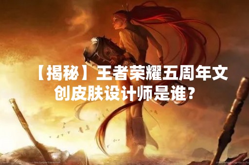 【揭秘】王者荣耀五周年文创皮肤设计师是谁？