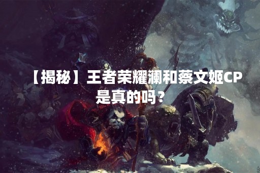 【揭秘】王者荣耀澜和蔡文姬CP是真的吗？