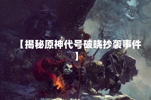 【揭秘原神代号破晓抄袭事件】